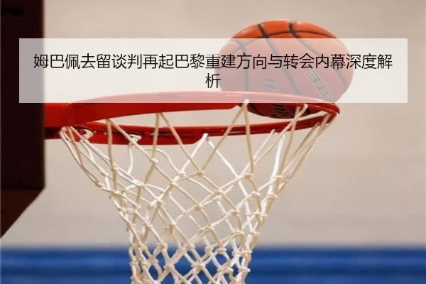 姆巴佩去留谈判再起巴黎重建方向与转会内幕深度解析