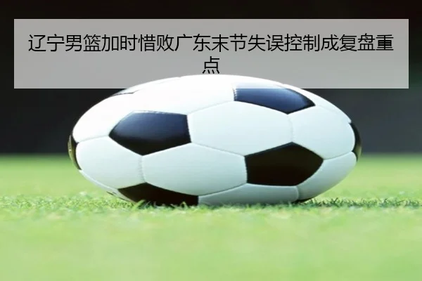 辽宁男篮加时惜败广东末节失误控制成复盘重点