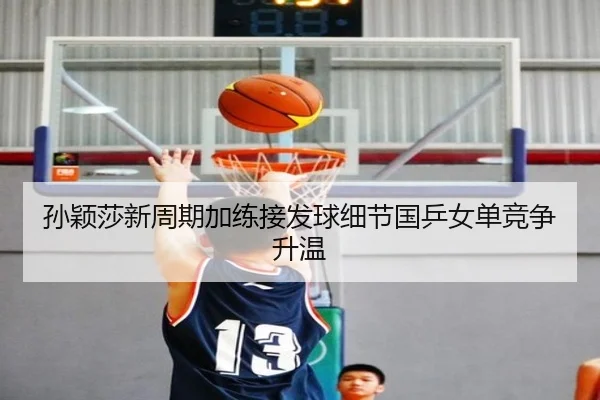 孙颖莎新周期加练接发球细节国乒女单竞争升温
