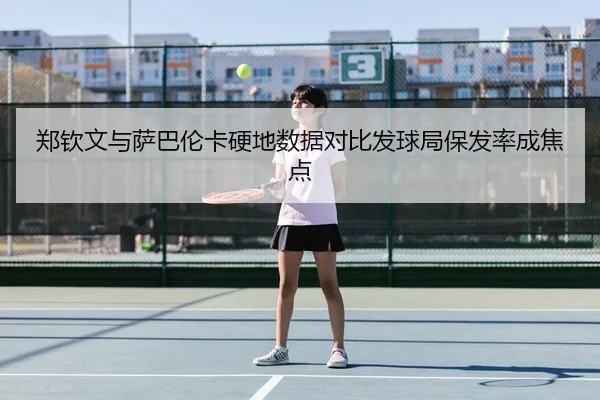 郑钦文与萨巴伦卡硬地数据对比发球局保发率成焦点