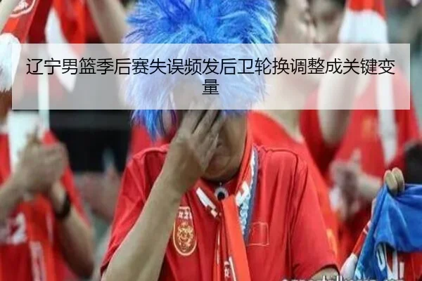 辽宁男篮季后赛失误频发后卫轮换调整成关键变量